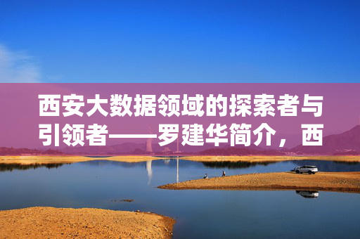 西安大数据领域的探索者与引领者——罗建华简介，西安大数据探索者与引领者罗建华
