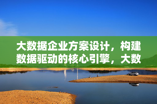 大数据企业方案设计，构建数据驱动的核心引擎，大数据企业方案设计，构建数据驱动的核心引擎