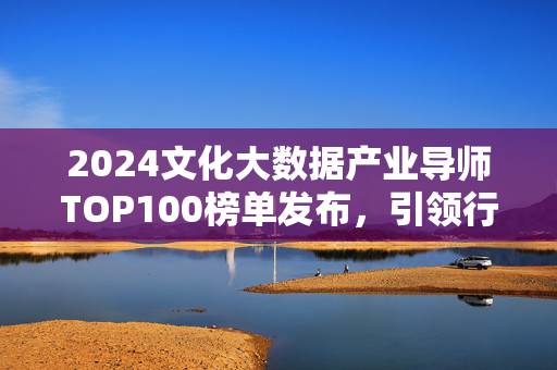 2024文化大数据产业导师TOP100榜单发布，引领行业创新与价值重构，2024文化大数据产业导师TOP100榜单发布 引领行业创新与价值重构