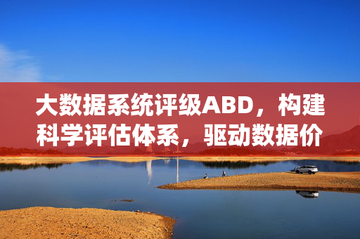 大数据系统评级ABD，构建科学评估体系，驱动数据价值释放，大数据系统评级ABD，构建科学评估体系驱动数据价值释放