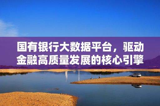国有银行大数据平台，驱动金融高质量发展的核心引擎，国有银行大数据平台，金融高质量发展的核心引擎