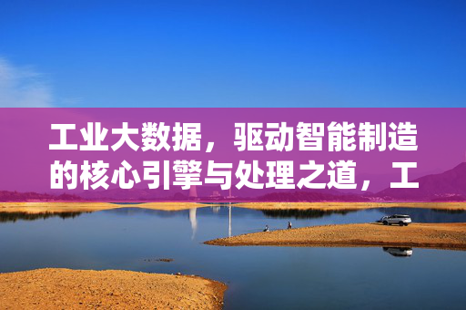 工业大数据，驱动智能制造的核心引擎与处理之道，工业大数据，智能制造的核心引擎与处理之道