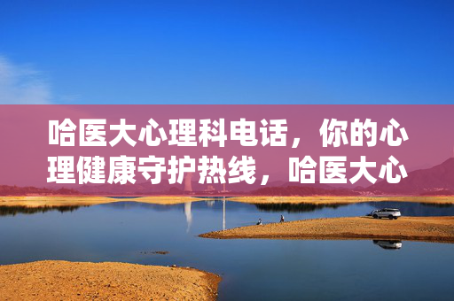 哈医大心理科电话，你的心理健康守护热线，哈医大心理科电话，你的心理健康守护热线