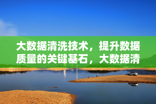 大数据清洗技术，提升数据质量的关键基石，大数据清洗技术，提升数据质量的关键基石