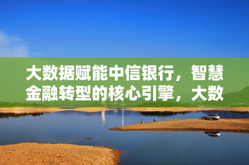 大数据赋能中信银行，智慧金融转型的核心引擎，大数据赋能中信银行，智慧金融转型的核心引擎