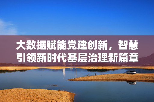 大数据赋能党建创新，智慧引领新时代基层治理新篇章，大数据赋能党建创新 智慧引领基层治理新篇