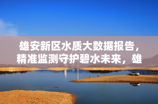 雄安新区水质大数据报告，精准监测守护碧水未来，雄安新区水质大数据报告，精准监测守护碧水未来