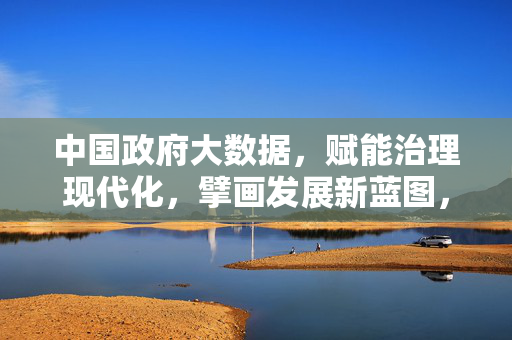 中国政府大数据，赋能治理现代化，擘画发展新蓝图，中国政府大数据赋能治理现代化擘画发展新蓝图