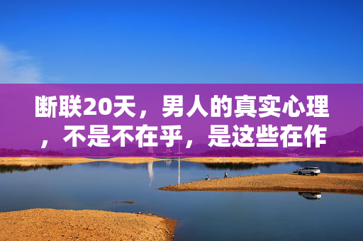 断联20天，男人的真实心理，不是不在乎，是这些在作祟，断联20天，男人的真实心理，不是不在乎，是这些在作祟