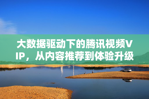 大数据驱动下的腾讯视频VIP，从内容推荐到体验升级的深度变革，大数据驱动腾讯视频VIP，从内容推荐到体验升级的深度变革