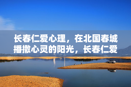长春仁爱心理，在北国春城播撒心灵的阳光，长春仁爱心理，北国春城播撒心灵阳光