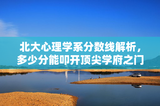 北大心理学系分数线解析，多少分能叩开顶尖学府之门