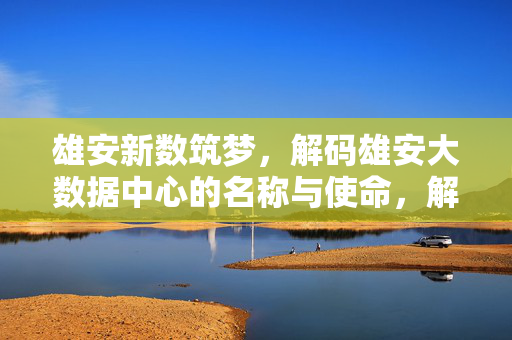 雄安新数筑梦，解码雄安大数据中心的名称与使命，解码雄安大数据中心，名称与使命