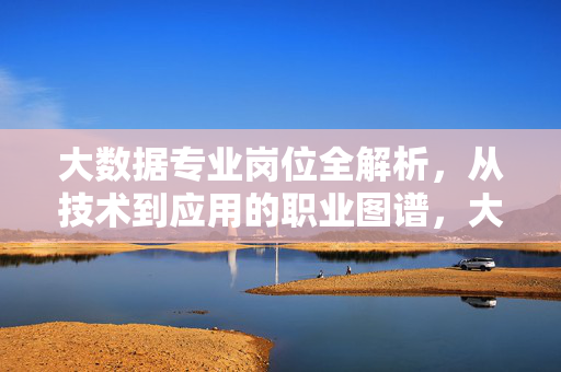大数据专业岗位全解析，从技术到应用的职业图谱，大数据专业岗位全解析，技术到应用的职业图谱