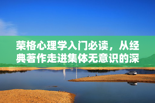 荣格心理学入门必读，从经典著作走进集体无意识的深层世界，荣格心理学入门，从经典著作走进集体无意识深层世界