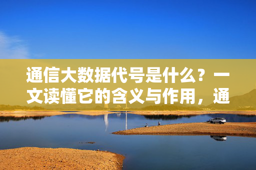 通信大数据代号是什么？一文读懂它的含义与作用，通信大数据代号，一文读懂其含义与作用