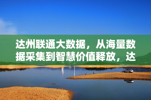 达州联通大数据，从海量数据采集到智慧价值释放，达州联通大数据，从海量数据采集到智慧价值释放
