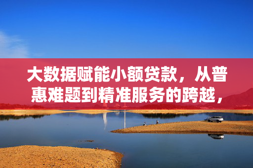 大数据赋能小额贷款，从普惠难题到精准服务的跨越，大数据赋能小额贷款，普惠难题到精准服务的跨越