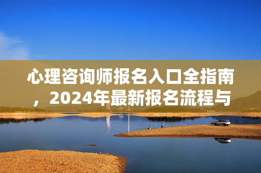 心理咨询师报名入口全指南，2024年最新报名流程与注意事项，2024年心理咨询师报名入口全指南，最新流程与注意事项