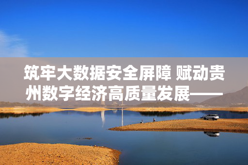 筑牢大数据安全屏障 赋动贵州数字经济高质量发展——贵州省大数据安全生产的实践与探索，筑牢大数据安全屏障 赋动贵州数字经济高质量发展