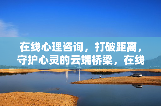 在线心理咨询，打破距离，守护心灵的云端桥梁，在线心理咨询，守护心灵的云端桥梁