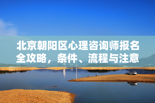 北京朝阳区心理咨询师报名全攻略，条件、流程与注意事项，北京朝阳区心理咨询师报名全攻略