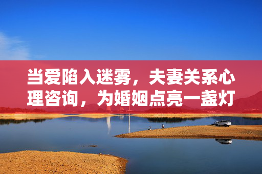 当爱陷入迷雾，夫妻关系心理咨询，为婚姻点亮一盏灯，爱陷迷雾，心理咨询为婚姻点亮明灯