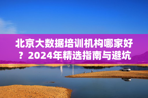 北京大数据培训机构哪家好？2024年精选指南与避坑攻略，2024北京大数据培训机构哪家好？精选指南与避坑攻略