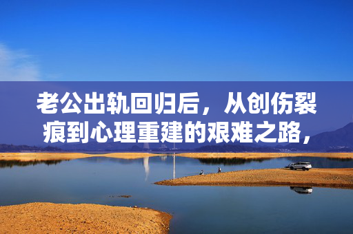 老公出轨回归后，从创伤裂痕到心理重建的艰难之路，出轨回归，从创伤裂痕到心理重建的艰难之路