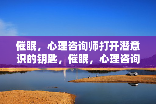 催眠，心理咨询师打开潜意识的钥匙，催眠，心理咨询师打开潜意识的钥匙