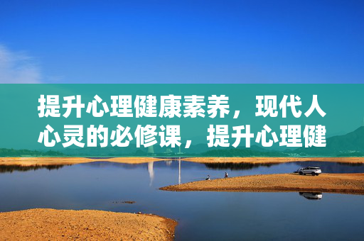提升心理健康素养，现代人心灵的必修课，提升心理健康素养，现代人心灵的必修课
