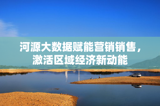 河源大数据赋能营销销售，激活区域经济新动能