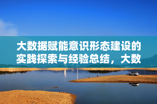 大数据赋能意识形态建设的实践探索与经验总结，大数据赋能意识形态建设的实践探索与经验总结