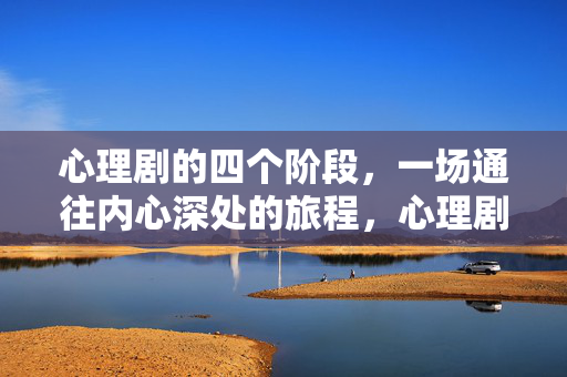 心理剧的四个阶段，一场通往内心深处的旅程，心理剧四阶段，一场通往内心深处的旅程