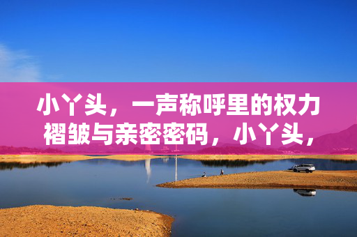 小丫头，一声称呼里的权力褶皱与亲密密码，小丫头，一声称呼里的权力褶皱与亲密密码