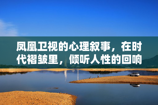 凤凰卫视的心理叙事，在时代褶皱里，倾听人性的回响，凤凰心理叙事，时代褶皱里的人性回响