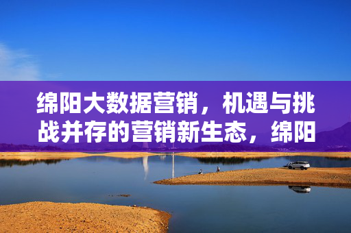 绵阳大数据营销，机遇与挑战并存的营销新生态，绵阳大数据营销，机遇与挑战并存的新生态