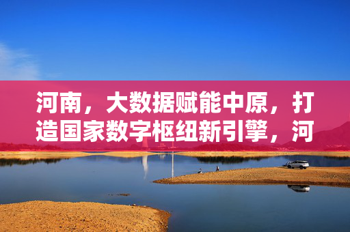 河南，大数据赋能中原，打造国家数字枢纽新引擎，河南大数据赋能中原 打造国家数字枢纽新引擎