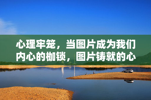 心理牢笼，当图片成为我们内心的枷锁，图片铸就的心理牢笼