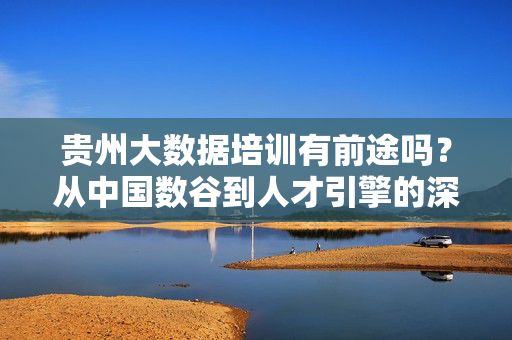 贵州大数据培训有前途吗？从中国数谷到人才引擎的深度解析，贵州大数据培训，中国数谷的人才引擎与前途深度解析