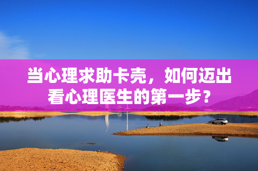 当心理求助卡壳，如何迈出看心理医生的第一步？