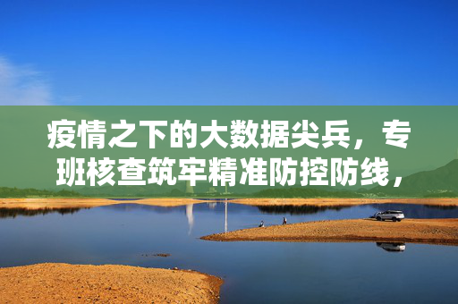 疫情之下的大数据尖兵，专班核查筑牢精准防控防线，疫情之下大数据尖兵，专班核查筑牢精准防控防线