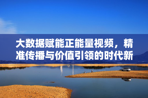 大数据赋能正能量视频，精准传播与价值引领的时代新篇，大数据赋能正能量视频，精准传播与价值引领的时代新篇