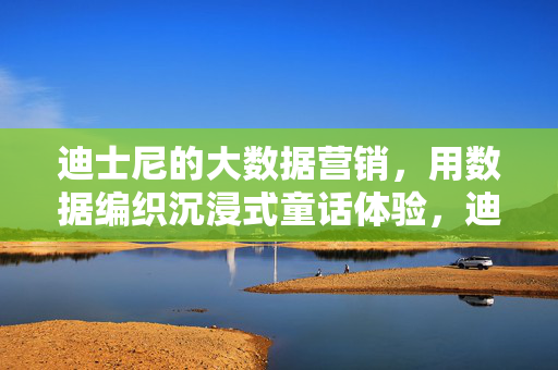 迪士尼的大数据营销，用数据编织沉浸式童话体验，迪士尼大数据营销，数据编织沉浸式童话体验
