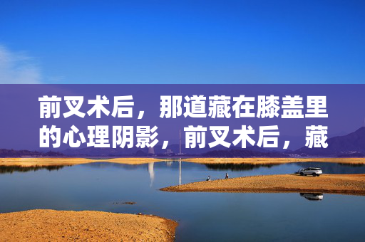 前叉术后，那道藏在膝盖里的心理阴影，前叉术后，藏在膝盖里的心理阴影