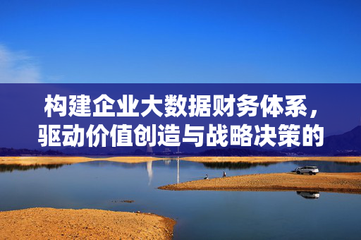 构建企业大数据财务体系，驱动价值创造与战略决策的新引擎