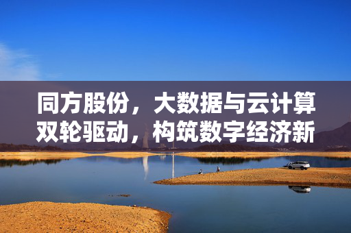 同方股份，大数据与云计算双轮驱动，构筑数字经济新底座，同方股份，大数据与云计算双轮驱动构筑数字经济新底座