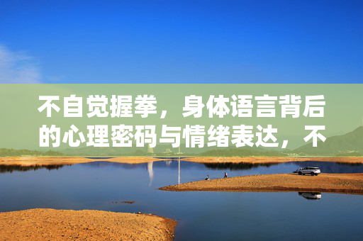 不自觉握拳，身体语言背后的心理密码与情绪表达，不自觉握拳，身体语言背后的心理密码与情绪表达
