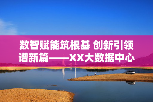 数智赋能筑根基 创新引领谱新篇——XX大数据中心工作亮点综述，数智筑基 创新领航——XX大数据中心工作亮点综述