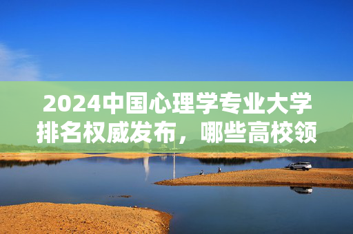 2024中国心理学专业大学排名权威发布，哪些高校领跑？2024中国心理学专业大学排名权威发布，领跑高校揭晓
